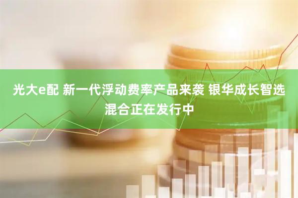 光大e配 新一代浮动费率产品来袭 银华成长智选混合正在发行中