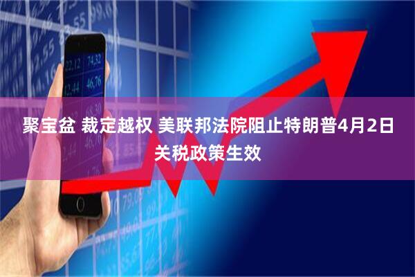 聚宝盆 裁定越权 美联邦法院阻止特朗普4月2日关税政策生效
