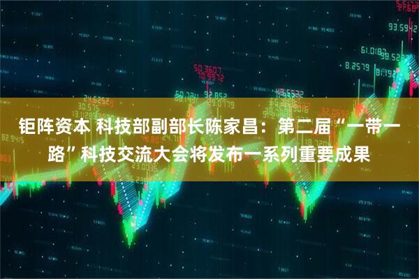 钜阵资本 科技部副部长陈家昌：第二届“一带一路”科技交流大会将发布一系列重要成果