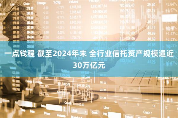 一点钱程 截至2024年末 全行业信托资产规模逼近30万亿元