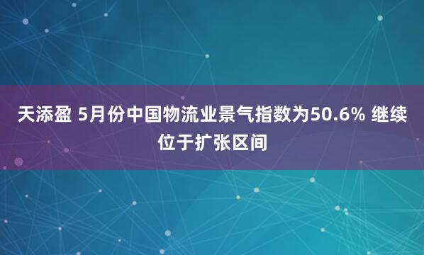天添盈 5月份中国物流业景气指数为50.6% 继续位于扩张区间