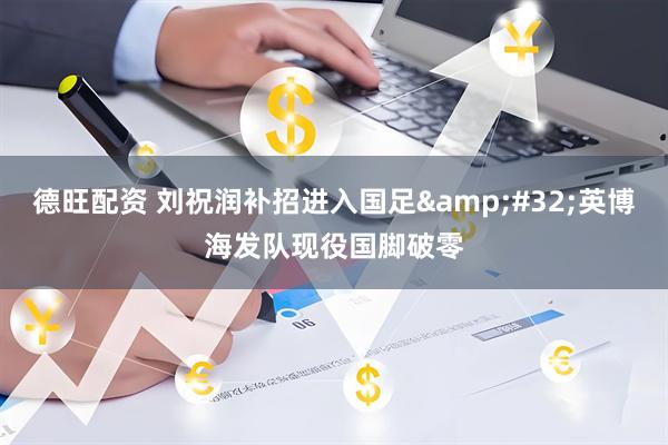 德旺配资 刘祝润补招进入国足&#32;英博海发队现役国脚破零