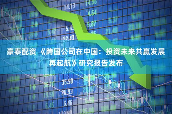 豪泰配资 《跨国公司在中国：投资未来共赢发展再起航》研究报告发布