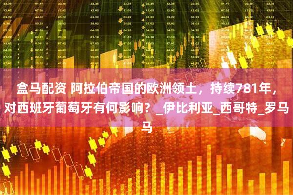 盒马配资 阿拉伯帝国的欧洲领土，持续781年，对西班牙葡萄牙有何影响？_伊比利亚_西哥特_罗马