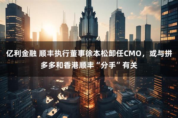 亿利金融 顺丰执行董事徐本松卸任CMO，或与拼多多和香港顺丰“分手”有关