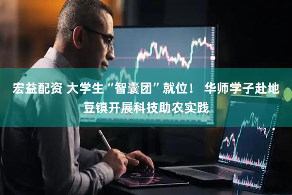 宏益配资 大学生“智囊团”就位！ 华师学子赴地豆镇开展科技助农实践
