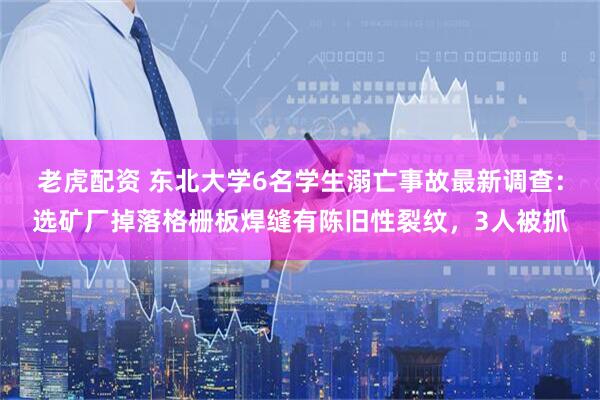 老虎配资 东北大学6名学生溺亡事故最新调查：选矿厂掉落格栅板焊缝有陈旧性裂纹，3人被抓
