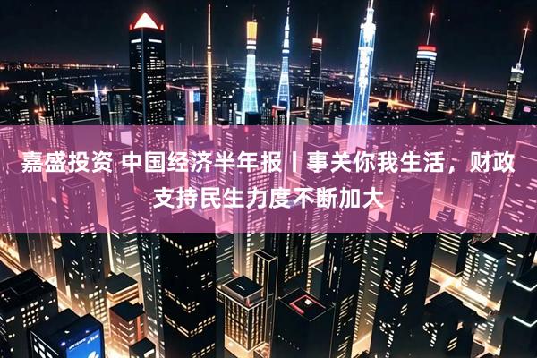 嘉盛投资 中国经济半年报丨事关你我生活，财政支持民生力度不断加大