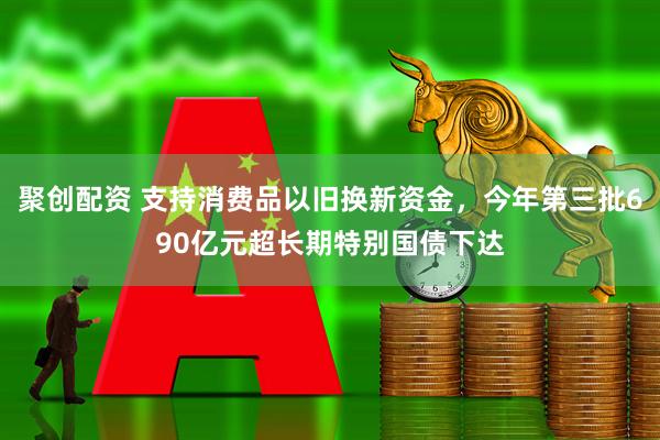 聚创配资 支持消费品以旧换新资金，今年第三批690亿元超长期特别国债下达