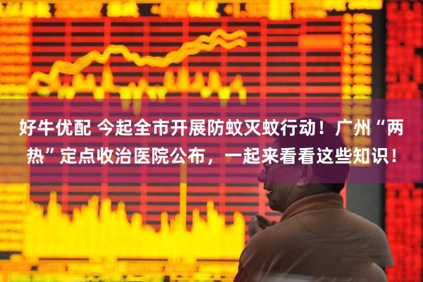 好牛优配 今起全市开展防蚊灭蚊行动！广州“两热”定点收治医院公布，一起来看看这些知识！