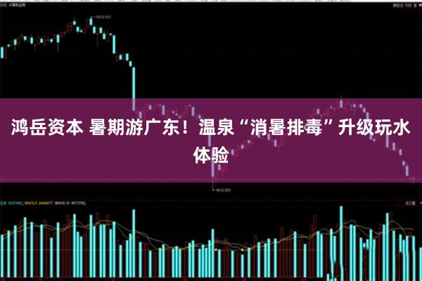 鸿岳资本 暑期游广东！温泉“消暑排毒”升级玩水体验