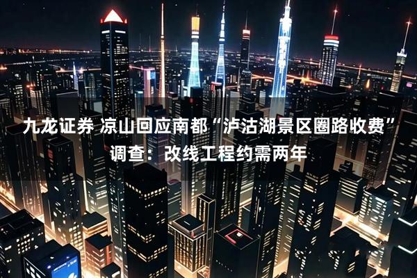 九龙证券 凉山回应南都“泸沽湖景区圈路收费”调查：改线工程约需两年