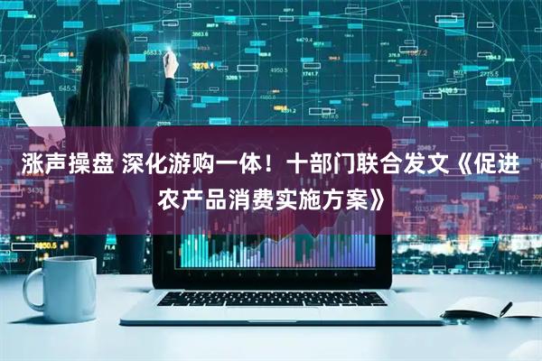 涨声操盘 深化游购一体！十部门联合发文《促进农产品消费实施方案》