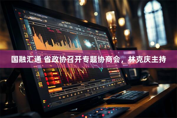 国融汇通 省政协召开专题协商会，林克庆主持