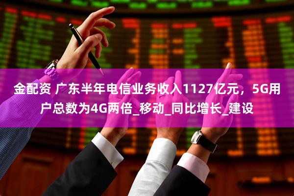 金配资 广东半年电信业务收入1127亿元，5G用户总数为4G两倍_移动_同比增长_建设