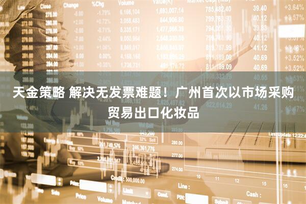 天金策略 解决无发票难题！广州首次以市场采购贸易出口化妆品