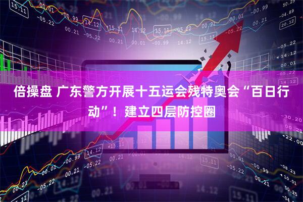 倍操盘 广东警方开展十五运会残特奥会“百日行动”！建立四层防控圈