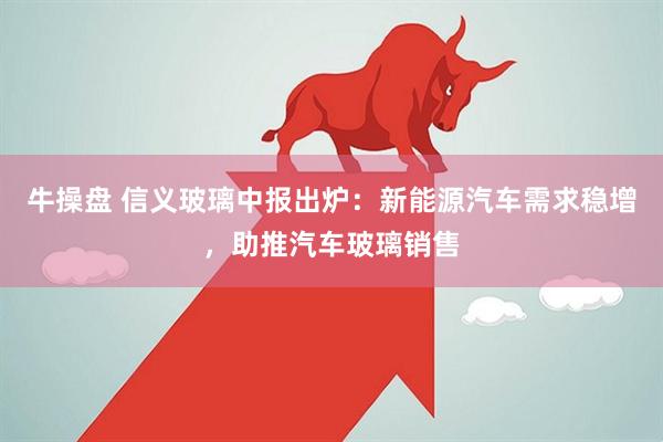 牛操盘 信义玻璃中报出炉：新能源汽车需求稳增，助推汽车玻璃销售
