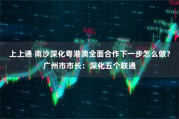上上通 南沙深化粤港澳全面合作下一步怎么做？广州市市长：深化五个联通