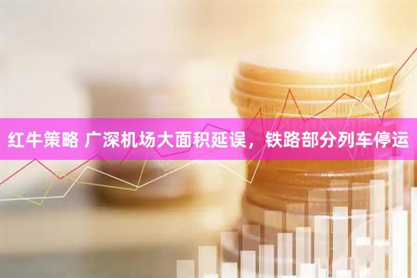 红牛策略 广深机场大面积延误，铁路部分列车停运
