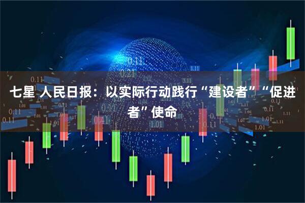 七星 人民日报：以实际行动践行“建设者”“促进者”使命