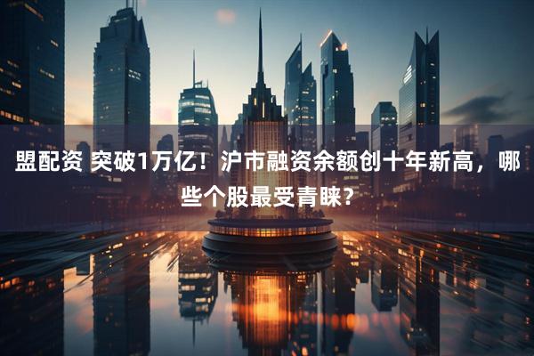盟配资 突破1万亿！沪市融资余额创十年新高，哪些个股最受青睐？
