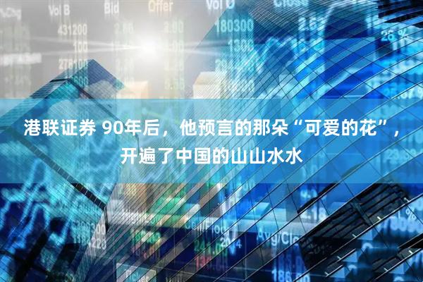 港联证券 90年后，他预言的那朵“可爱的花”，开遍了中国的山山水水