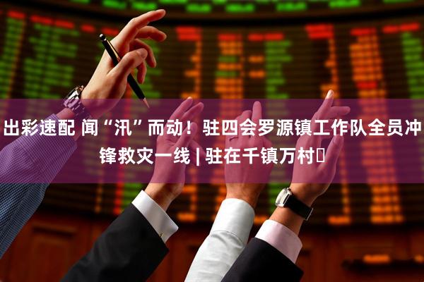出彩速配 闻“汛”而动！驻四会罗源镇工作队全员冲锋救灾一线 | 驻在千镇万村⑲