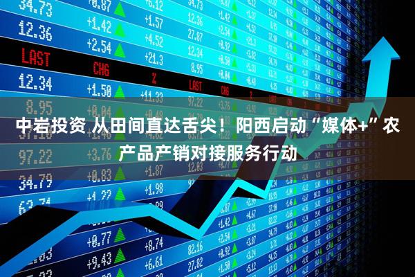 中岩投资 从田间直达舌尖！阳西启动“媒体+”农产品产销对接服务行动
