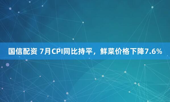 国信配资 7月CPI同比持平，鲜菜价格下降7.6%