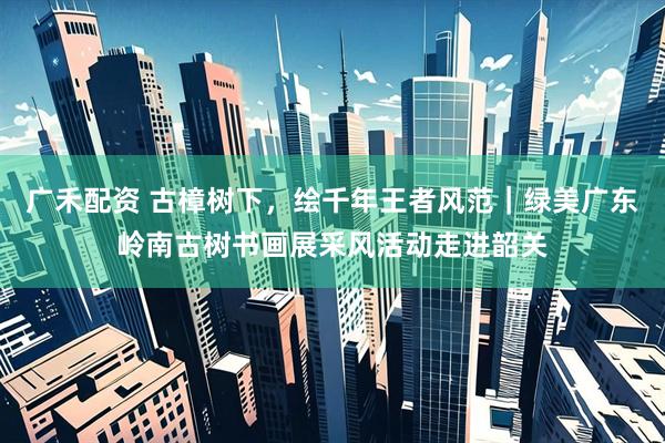 广禾配资 古樟树下，绘千年王者风范｜绿美广东岭南古树书画展采风活动走进韶关