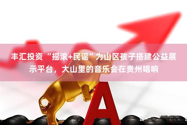 丰汇投资 “摇滚+民谣”为山区孩子搭建公益展示平台，大山里的音乐会在贵州唱响