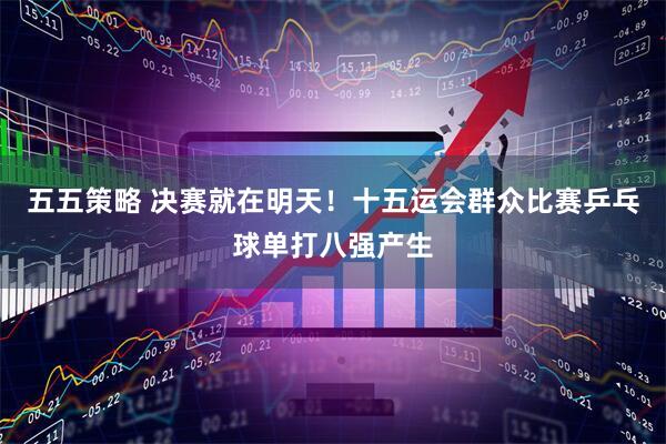 五五策略 决赛就在明天！十五运会群众比赛乒乓球单打八强产生