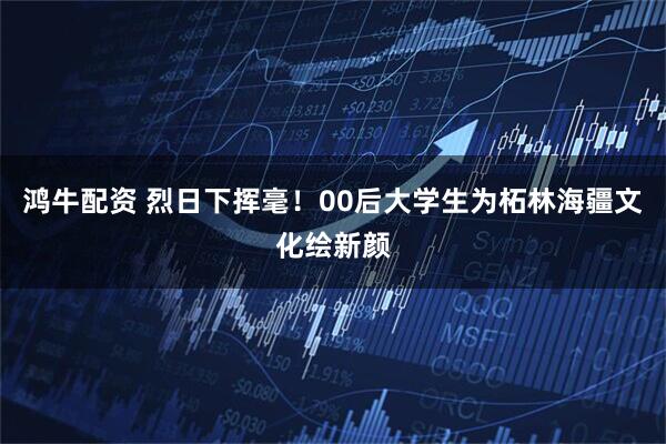 鸿牛配资 烈日下挥毫！00后大学生为柘林海疆文化绘新颜