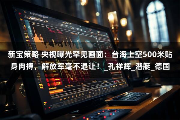 新宝策略 央视曝光罕见画面：台海上空500米贴身肉搏，解放军毫不退让！_孔祥辉_潜艇_德国