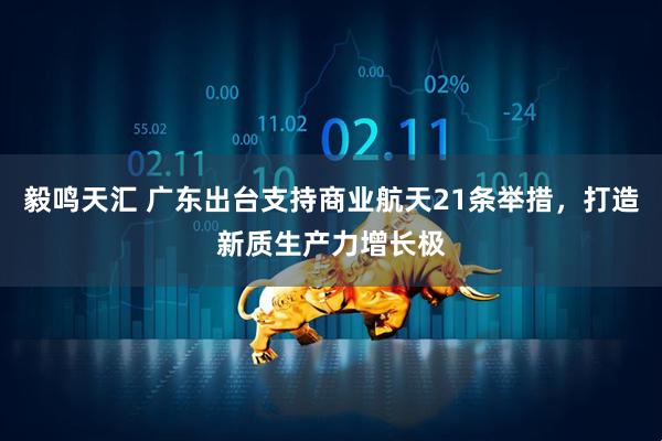 毅鸣天汇 广东出台支持商业航天21条举措，打造新质生产力增长极