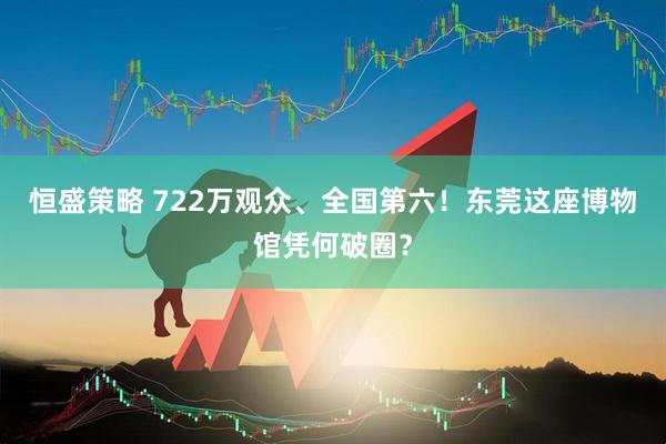 恒盛策略 722万观众、全国第六！东莞这座博物馆凭何破圈？