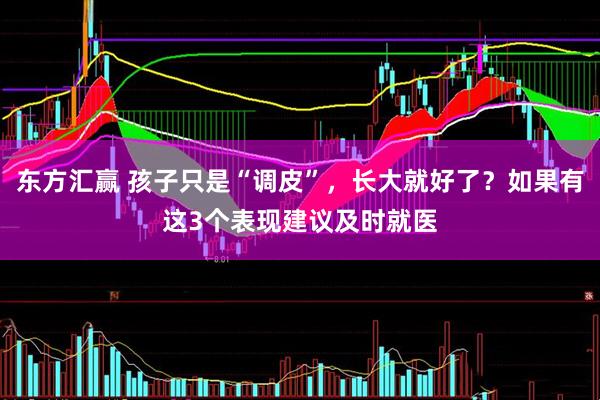 东方汇赢 孩子只是“调皮”，长大就好了？如果有这3个表现建议及时就医