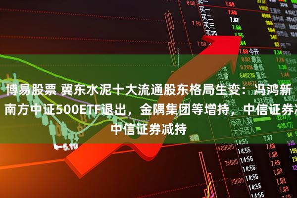 博易股票 冀东水泥十大流通股东格局生变：冯鸿新进，南方中证500ETF退出，金隅集团等增持，中信证券减持