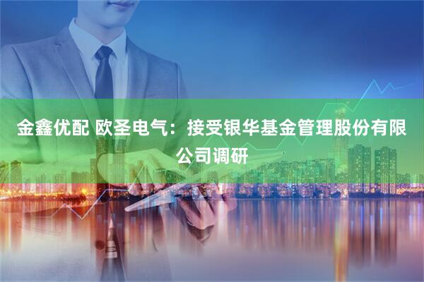 金鑫优配 欧圣电气：接受银华基金管理股份有限公司调研