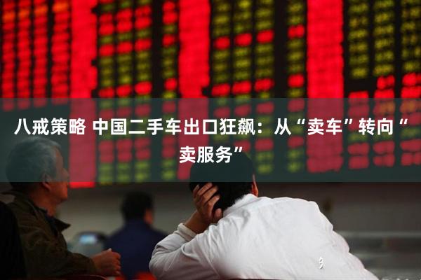 八戒策略 中国二手车出口狂飙：从“卖车”转向“卖服务”