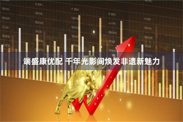 端盛康优配 千年光影间焕发非遗新魅力