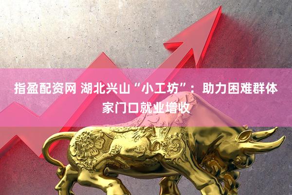 指盈配资网 湖北兴山“小工坊”：助力困难群体家门口就业增收