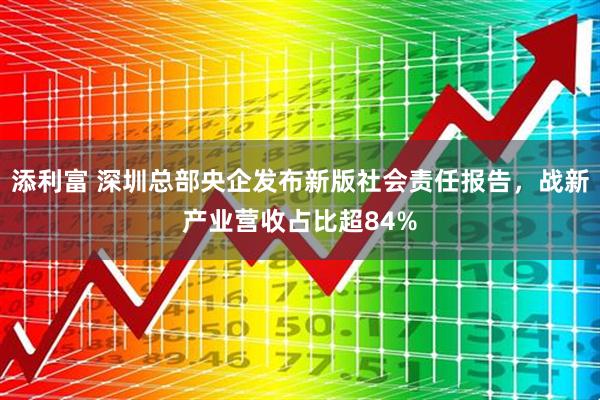 添利富 深圳总部央企发布新版社会责任报告，战新产业营收占比超84%