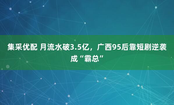 集采优配 月流水破3.5亿，广西95后靠短剧逆袭成“霸总”