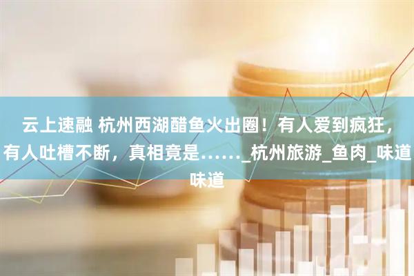 云上速融 杭州西湖醋鱼火出圈！有人爱到疯狂，有人吐槽不断，真相竟是……_杭州旅游_鱼肉_味道