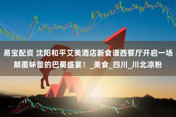 易宝配资 沈阳和平艾美酒店新食谱西餐厅开启一场颠覆味蕾的巴蜀盛宴！_美食_四川_川北凉粉