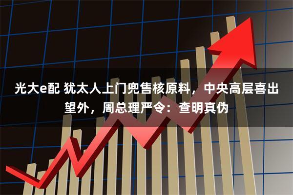 光大e配 犹太人上门兜售核原料，中央高层喜出望外，周总理严令：查明真伪