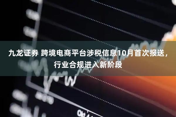 九龙证券 跨境电商平台涉税信息10月首次报送，行业合规进入新阶段