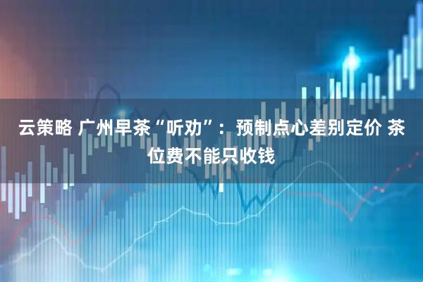 云策略 广州早茶“听劝”：预制点心差别定价 茶位费不能只收钱